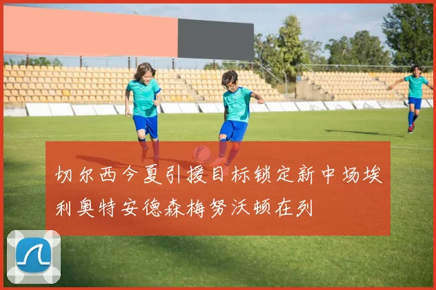 切尔西今夏引援目标锁定新中场埃利奥特安德森梅努沃顿在列