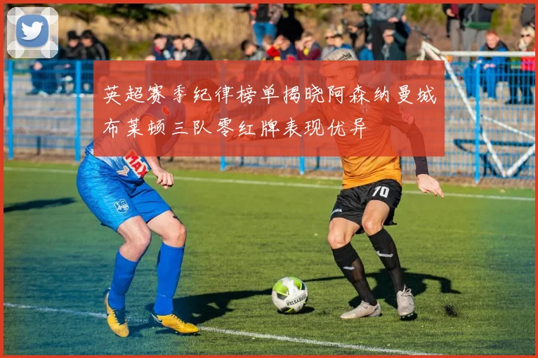 英超赛季纪律榜单揭晓阿森纳曼城布莱顿三队零红牌表现优异