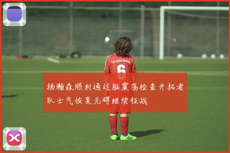 杨瀚森顺利通过脑震荡检查开拓者队士气恢复无碍继续征战
