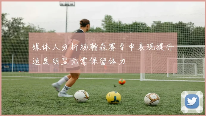媒体人分析杨瀚森赛季中表现提升速度明显无需保留体力