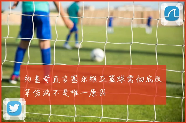 约基奇直言塞尔维亚篮球需彻底改革伤病不是唯一原因