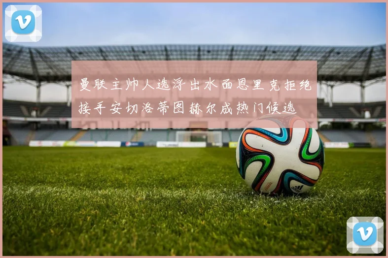 曼联主帅人选浮出水面恩里克拒绝接手安切洛蒂图赫尔成热门候选
