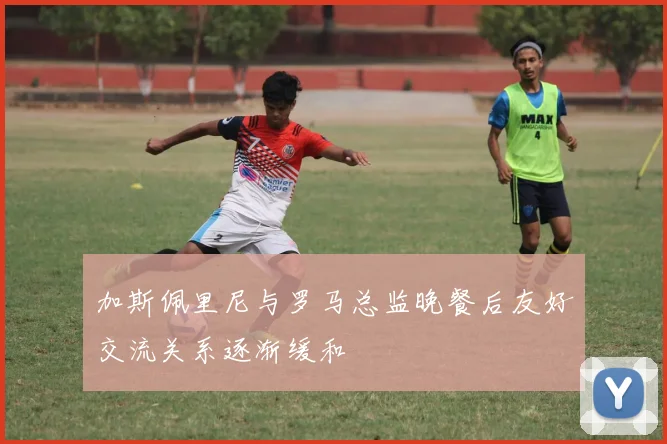 加斯佩里尼与罗马总监晚餐后友好交流关系逐渐缓和
