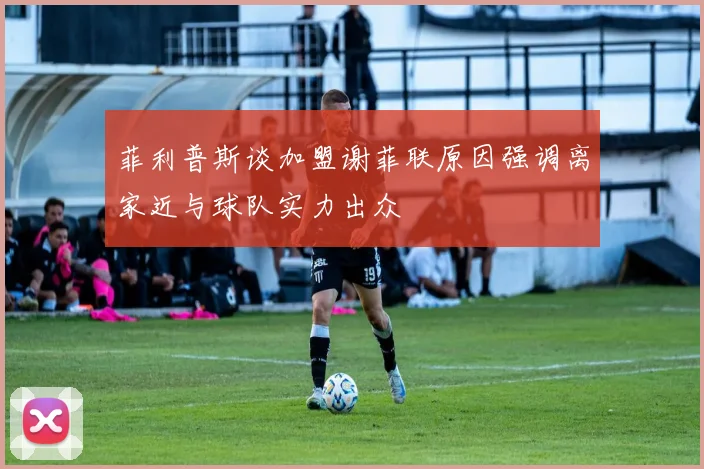 菲利普斯谈加盟谢菲联原因强调离家近与球队实力出众