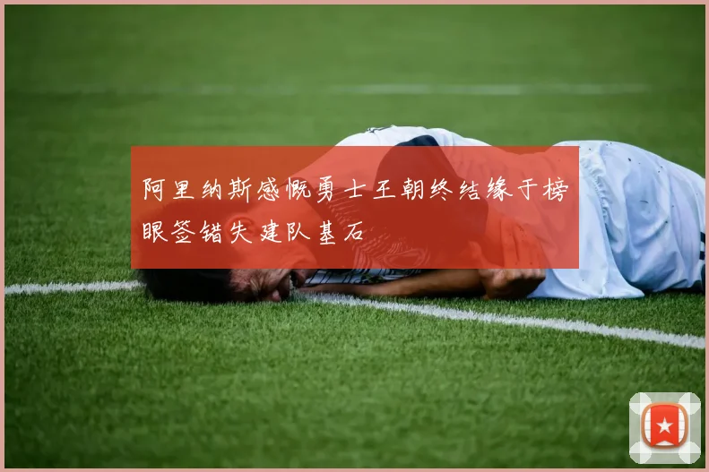 阿里纳斯感慨勇士王朝终结缘于榜眼签错失建队基石