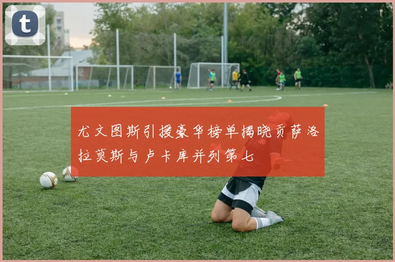 尤文图斯引援豪华榜单揭晓贡萨洛拉莫斯与卢卡库并列第七