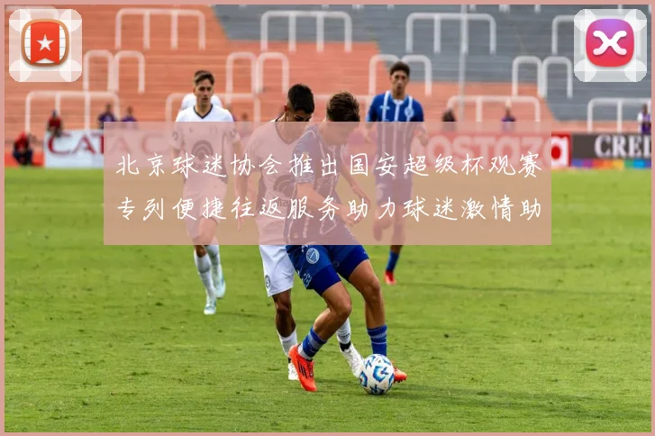 北京球迷协会推出国安超级杯观赛专列便捷往返服务助力球迷激情助阵