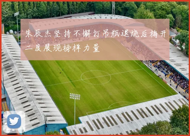 朱辰杰坚持不懈打吊瓶退烧后梅开二度展现榜样力量