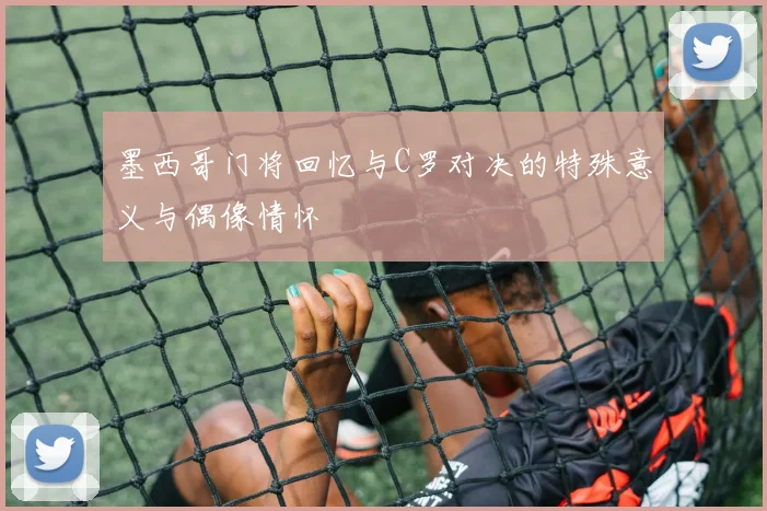 墨西哥门将回忆与C罗对决的特殊意义与偶像情怀
