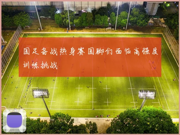 国足备战热身赛国脚们面临高强度训练挑战