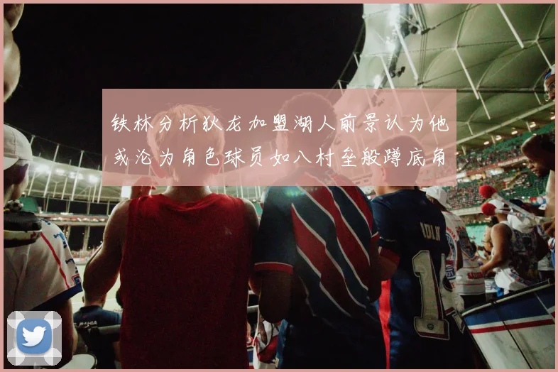 铁林分析狄龙加盟湖人前景认为他或沦为角色球员如八村垒般蹲底角