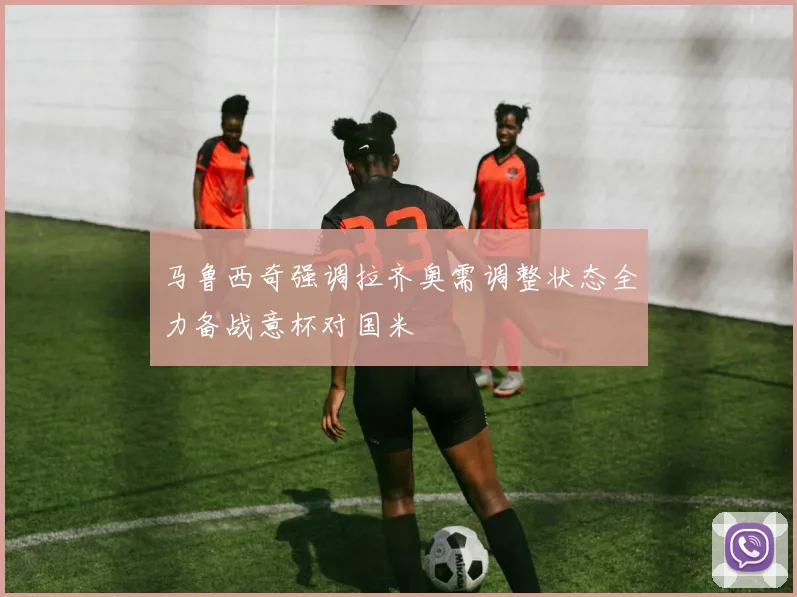 马鲁西奇强调拉齐奥需调整状态全力备战意杯对国米