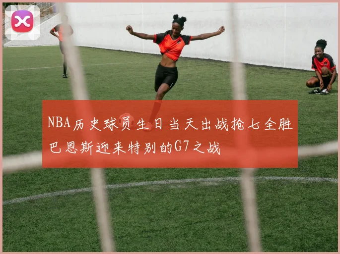 NBA历史球员生日当天出战抢七全胜巴恩斯迎来特别的G7之战