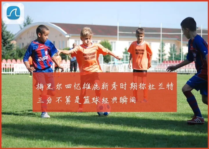 梅里尔回忆雄鹿新秀时期称杜兰特三分不算是篮球经典瞬间