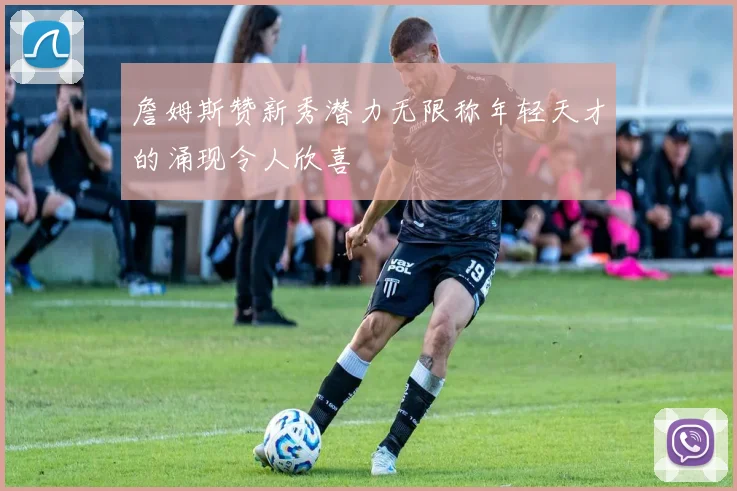 詹姆斯赞新秀潜力无限称年轻天才的涌现令人欣喜