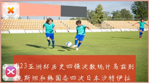 U23亚洲杯历史四强次数统计乌兹别克斯坦和韩国各四次日本沙特伊拉克三次