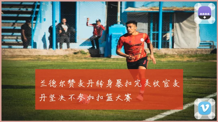 兰德尔赞麦丹转身暴扣完美收官麦丹坚决不参加扣篮大赛